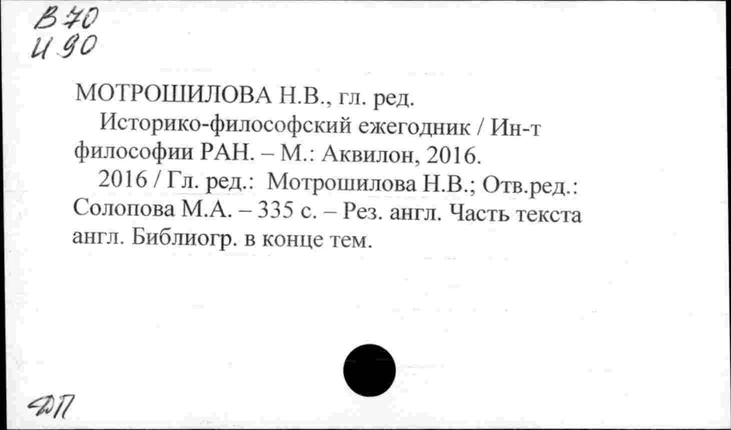 ﻿£20
Ц 40
МОТРОШИЛОВА Н.В., гл. ред.
Историко-философский ежегодник / Ин-т философии РАН. - М.: Аквилон, 2016.
2016 / Гл. ред.: Мотрошилова Н.В.; Отв.ред.: Солопова М.А. — 335 с. - Рез. англ. Часть текста англ. Библиогр. в конце тем.